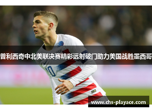 普利西奇中北美联决赛精彩远射破门助力美国战胜墨西哥